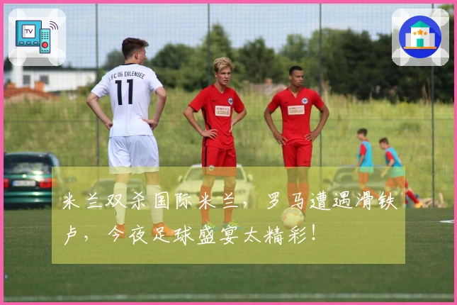 米兰双杀国际米兰，罗马遭遇滑铁卢，今夜足球盛宴太精彩！