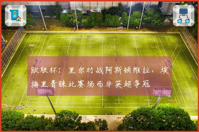 欧联杯：里尔对战阿斯顿维拉，埃梅里青睐此赛场而非英超争冠
