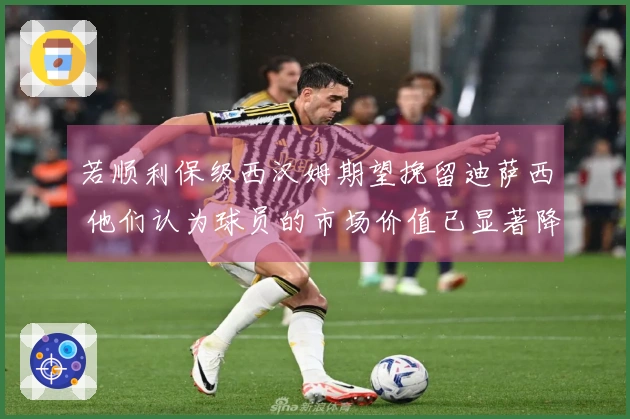 若顺利保级西汉姆期望挽留迪萨西 他们认为球员的市场价值已显著降低