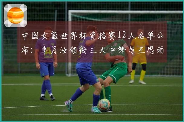 中国女篮世界杯资格赛12人名单公布：李月汝领衔三大中锋与王思雨复出