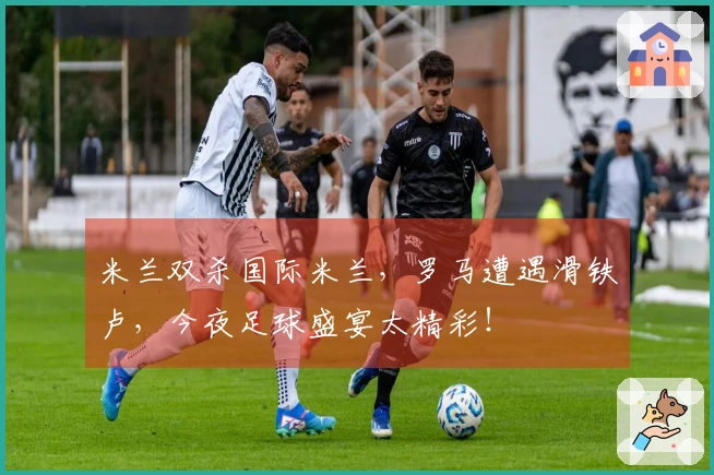 米兰双杀国际米兰，罗马遭遇滑铁卢，今夜足球盛宴太精彩！