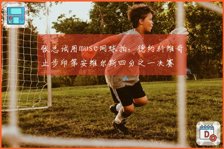 张总试用muse网球拍，德约科维奇止步印第安维尔斯四分之一决赛