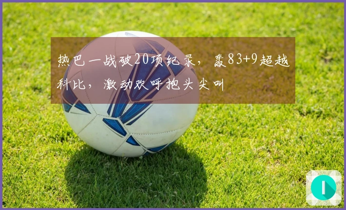 热巴一战破20项纪录，轰83+9超越科比，激动欢呼抱头尖叫