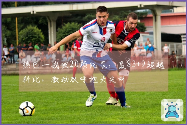 热巴一战破20项纪录，轰83+9超越科比，激动欢呼抱头尖叫