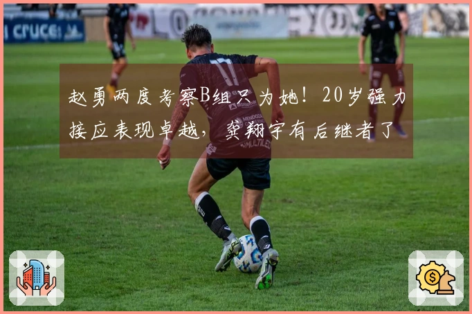 赵勇两度考察B组只为她!20岁强力接应表现卓越,龚翔宇有后继者了