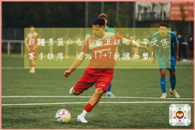 新疆男篮公告！后卫核心韧带受伤赛季缺席，场均17+7新援加盟！