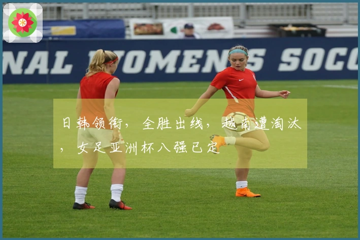 日韩领衔，全胜出线，越南遭淘汰，女足亚洲杯八强已定