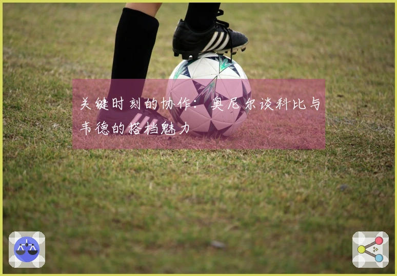 关键时刻的协作：奥尼尔谈科比与韦德的搭档魅力