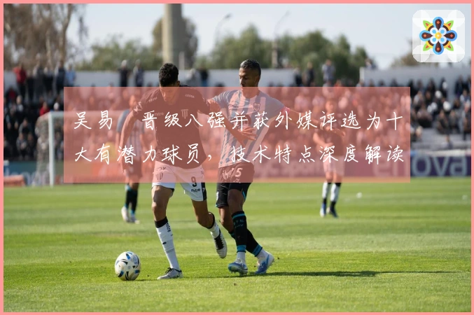 吴易昺晋级八强并获外媒评选为十大有潜力球员,技术特点深度解读