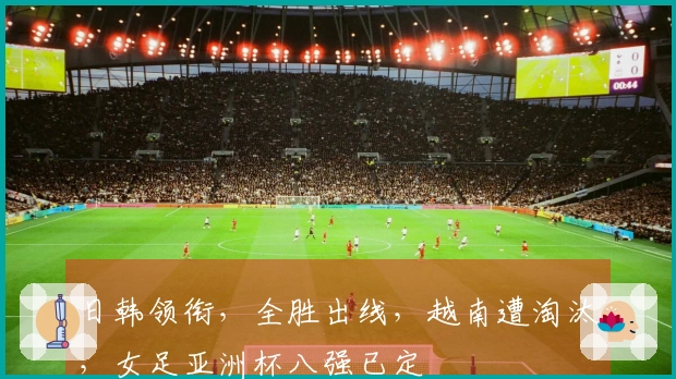 日韩领衔，全胜出线，越南遭淘汰，女足亚洲杯八强已定