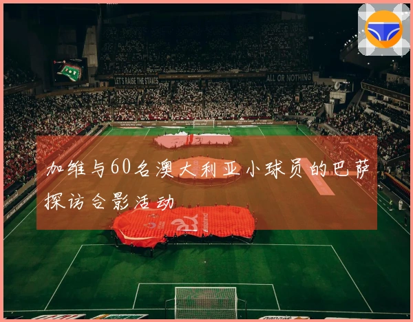 加维与60名澳大利亚小球员的巴萨探访合影活动